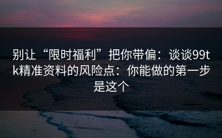 别让“限时福利”把你带偏:谈谈99tk精准资料的风险点:你能做的第一步是这个 别让“限时福利”把你带偏:谈谈99tk精准资料的风险点:你能做的第一步是这个