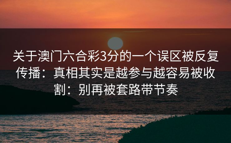 关于澳门六合彩3分的一个误区被反复传播:真相其实是越参与越容易被收割:别再被套路带节奏 关于澳门六合彩3分的一个误区被反复传播:真相其实是越参与越容易被收割:别再被套路带节奏