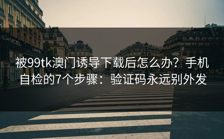 被99tk澳门诱导下载后怎么办？手机自检的7个步骤：验证码永远别外发