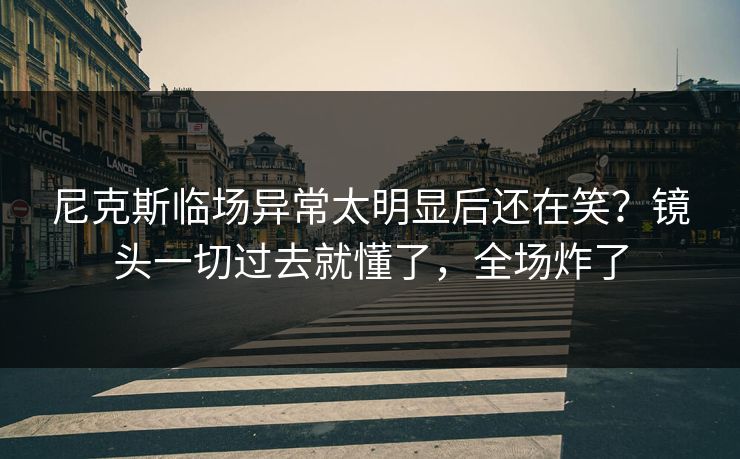 尼克斯临场异常太明显后还在笑？镜头一切过去就懂了，全场炸了