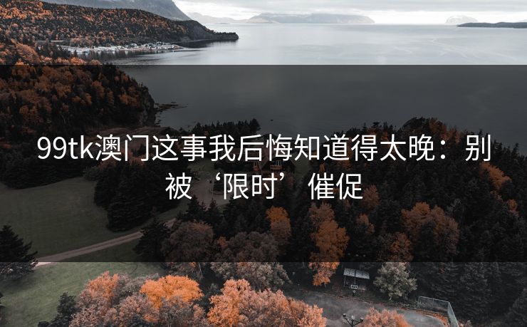 99tk澳门这事我后悔知道得太晚：别被‘限时’催促