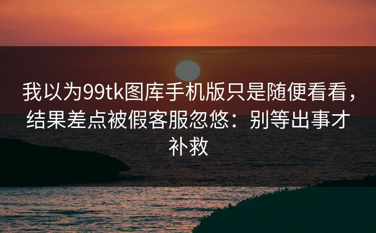 我以为99tk图库手机版只是随便看看，结果差点被假客服忽悠：别等出事才补救