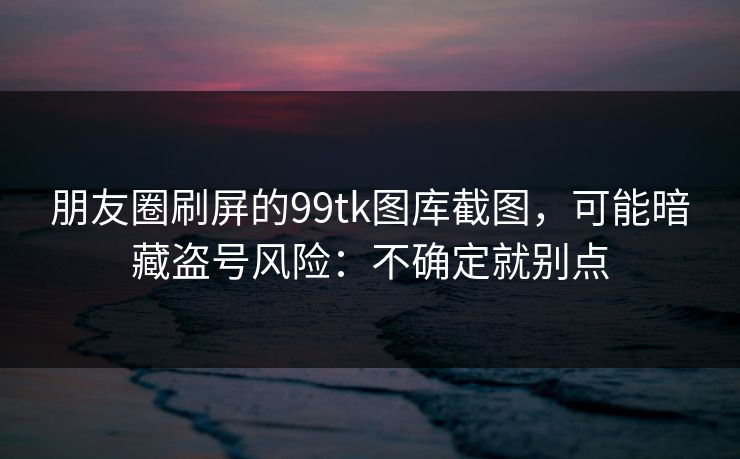 朋友圈刷屏的99tk图库截图，可能暗藏盗号风险：不确定就别点