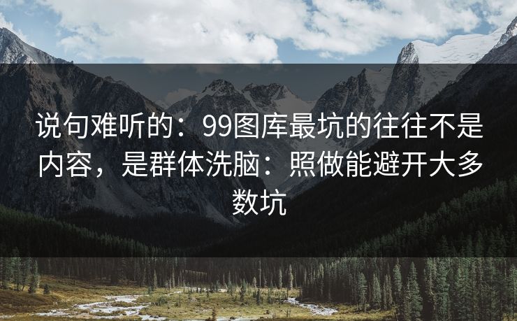 说句难听的：99图库最坑的往往不是内容，是群体洗脑：照做能避开大多数坑