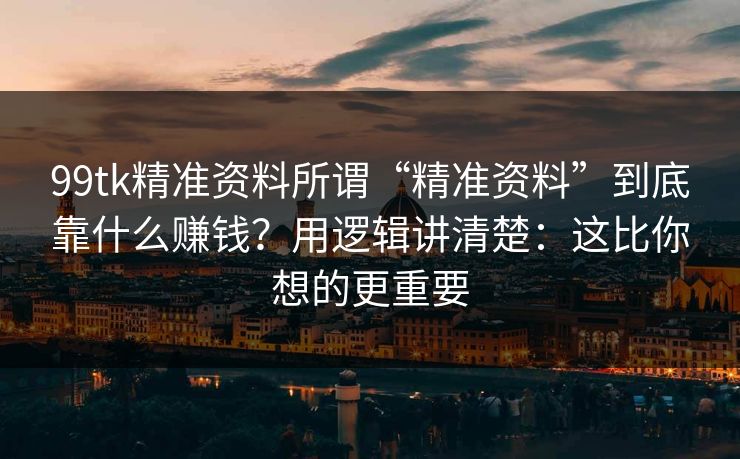 99tk精准资料所谓“精准资料”到底靠什么赚钱？用逻辑讲清楚：这比你想的更重要