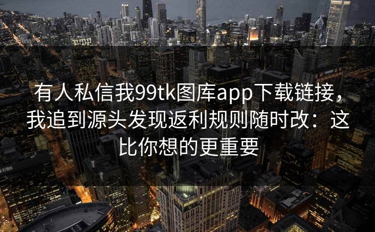 有人私信我99tk图库app下载链接,我追到源头发现返利规则随时改:这比你想的更重要 有人私信我99tk图库app下载链接,我追到源头发现返利规则随时改:这比你想的更重要