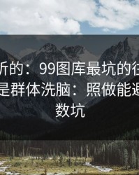 说句难听的：99图库最坑的往往不是内容，是群体洗脑：照做能避开大多数坑