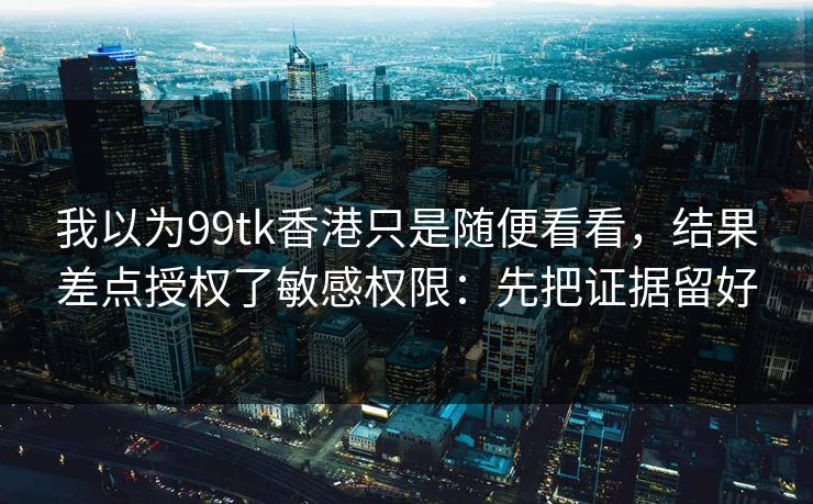 我以为99tk香港只是随便看看，结果差点授权了敏感权限：先把证据留好