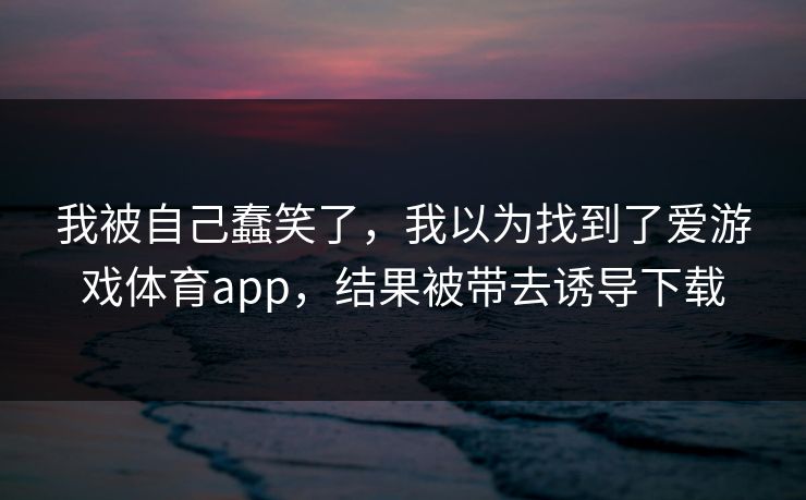 我被自己蠢笑了,我以为找到了爱游戏体育app,结果被带去诱导下载 我被自己蠢笑了,我以为找到了爱游戏体育app,结果被带去诱导下载