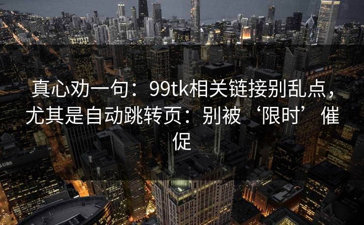 真心劝一句:99tk相关链接别乱点,尤其是自动跳转页:别被‘限时’催促 真心劝一句:99tk相关链接别乱点,尤其是自动跳转页:别被‘限时’催促
