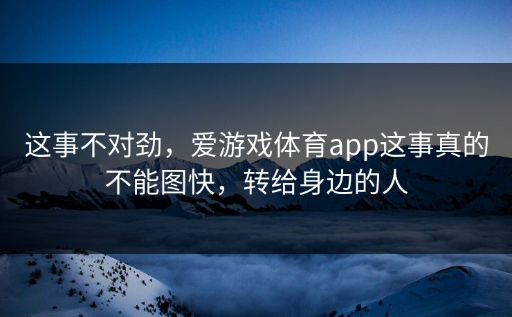 这事不对劲,爱游戏体育app这事真的不能图快,转给身边的人 这事不对劲,爱游戏体育app这事真的不能图快,转给身边的人