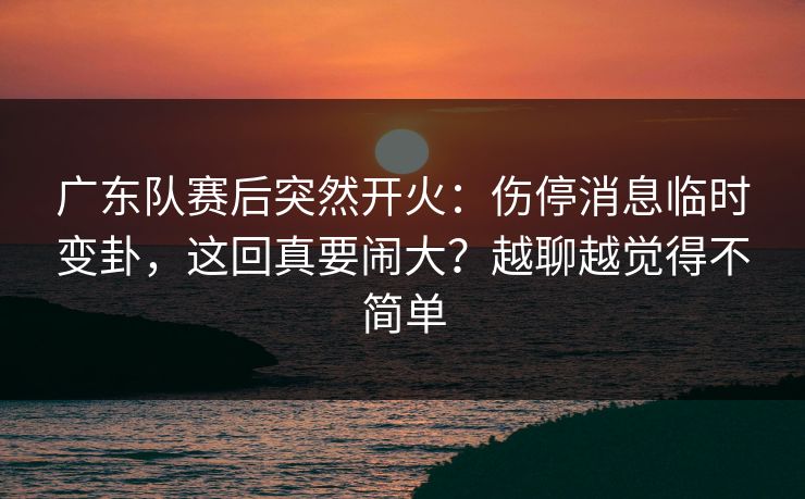 广东队赛后突然开火:伤停消息临时变卦,这回真要闹大?越聊越觉得不简单 广东队赛后突然开火:伤停消息临时变卦,这回真要闹大?越聊越觉得不简单