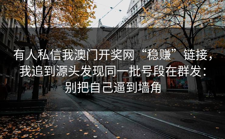 有人私信我澳门开奖网“稳赚”链接,我追到源头发现同一批号段在群发:别把自己逼到墙角 有人私信我澳门开奖网“稳赚”链接,我追到源头发现同一批号段在群发:别把自己逼到墙角