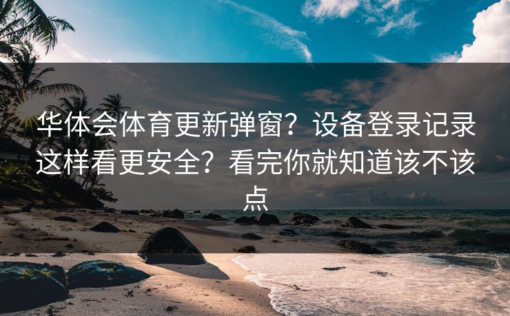 华体会体育更新弹窗?设备登录记录这样看更安全?看完你就知道该不该点 华体会体育更新弹窗?设备登录记录这样看更安全?看完你就知道该不该点