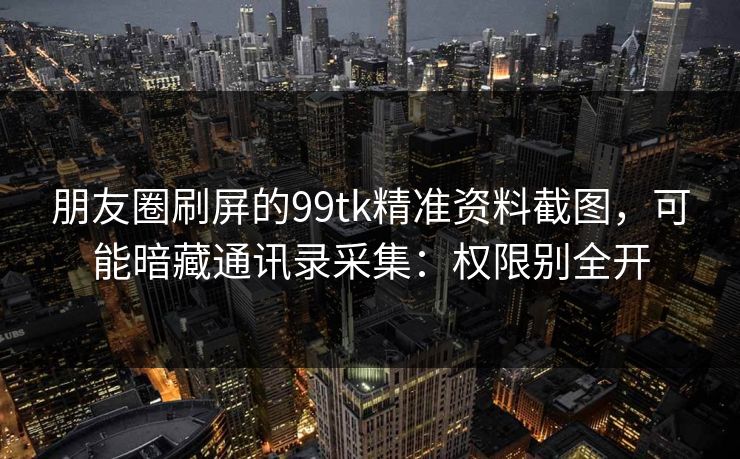 朋友圈刷屏的99tk精准资料截图,可能暗藏通讯录采集:权限别全开 朋友圈刷屏的99tk精准资料截图,可能暗藏通讯录采集:权限别全开