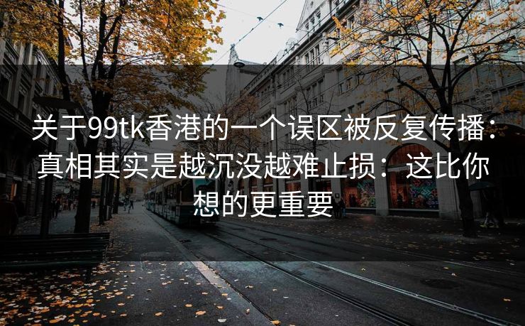 关于99tk香港的一个误区被反复传播:真相其实是越沉没越难止损:这比你想的更重要 关于99tk香港的一个误区被反复传播:真相其实是越沉没越难止损:这比你想的更重要