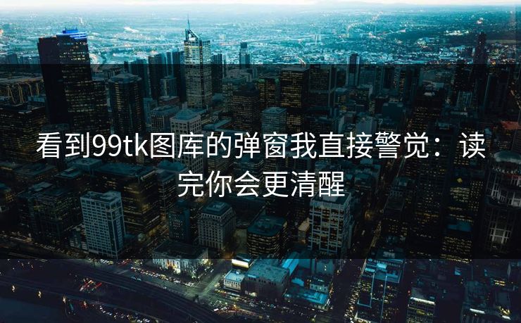 看到99tk图库的弹窗我直接警觉:读完你会更清醒 看到99tk图库的弹窗我直接警觉:读完你会更清醒