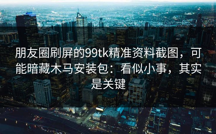 朋友圈刷屏的99tk精准资料截图,可能暗藏木马安装包:看似小事,其实是关键 朋友圈刷屏的99tk精准资料截图,可能暗藏木马安装包:看似小事,其实是关键