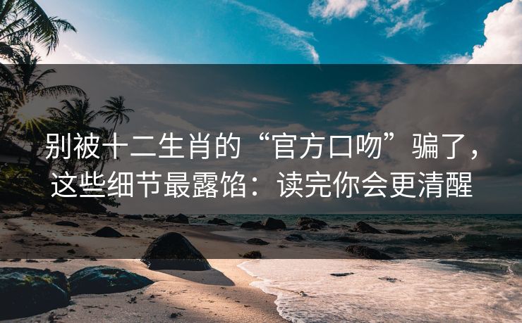 别被十二生肖的“官方口吻”骗了,这些细节最露馅:读完你会更清醒 别被十二生肖的“官方口吻”骗了,这些细节最露馅:读完你会更清醒