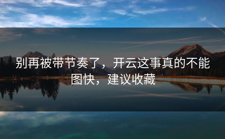 别再被带节奏了,开云这事真的不能图快,建议收藏 别再被带节奏了,开云这事真的不能图快,建议收藏