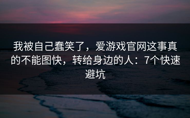 我被自己蠢笑了,爱游戏官网这事真的不能图快,转给身边的人:7个快速避坑 我被自己蠢笑了,爱游戏官网这事真的不能图快,转给身边的人:7个快速避坑