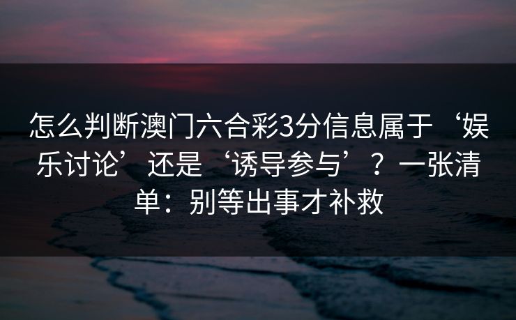 怎么判断澳门六合彩3分信息属于‘娱乐讨论’还是‘诱导参与’?一张清单:别等出事才补救 怎么判断澳门六合彩3分信息属于‘娱乐讨论’还是‘诱导参与’?一张清单:别等出事才补救