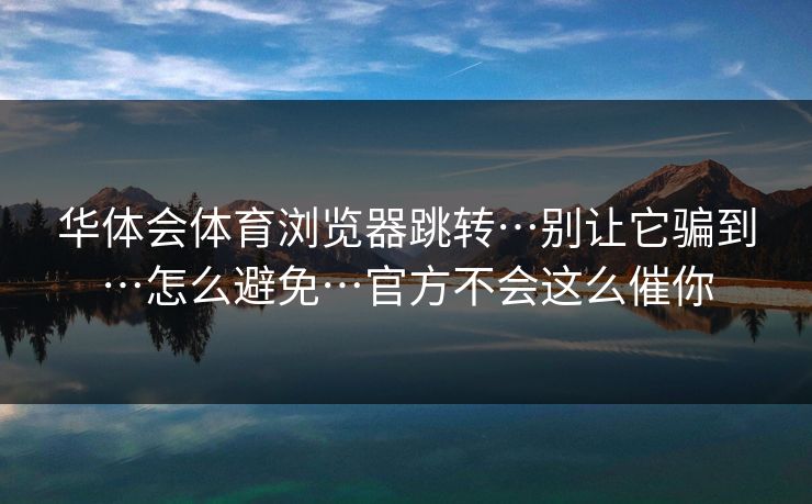 华体会体育浏览器跳转…别让它骗到…怎么避免…官方不会这么催你 华体会体育浏览器跳转…别让它骗到…怎么避免…官方不会这么催你