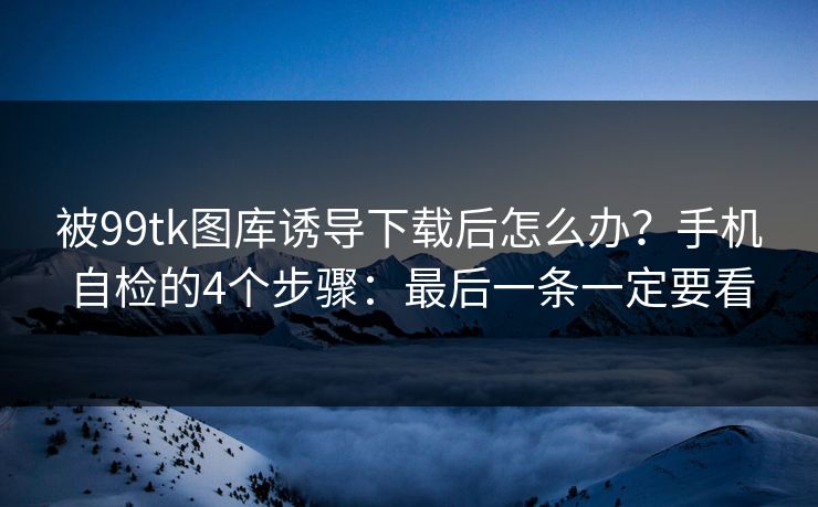 被99tk图库诱导下载后怎么办?手机自检的4个步骤:最后一条一定要看 被99tk图库诱导下载后怎么办?手机自检的4个步骤:最后一条一定要看