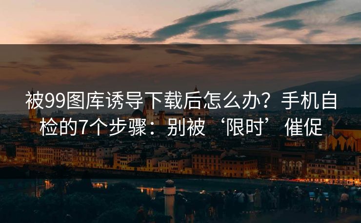 被99图库诱导下载后怎么办?手机自检的7个步骤:别被‘限时’催促 被99图库诱导下载后怎么办?手机自检的7个步骤:别被‘限时’催促