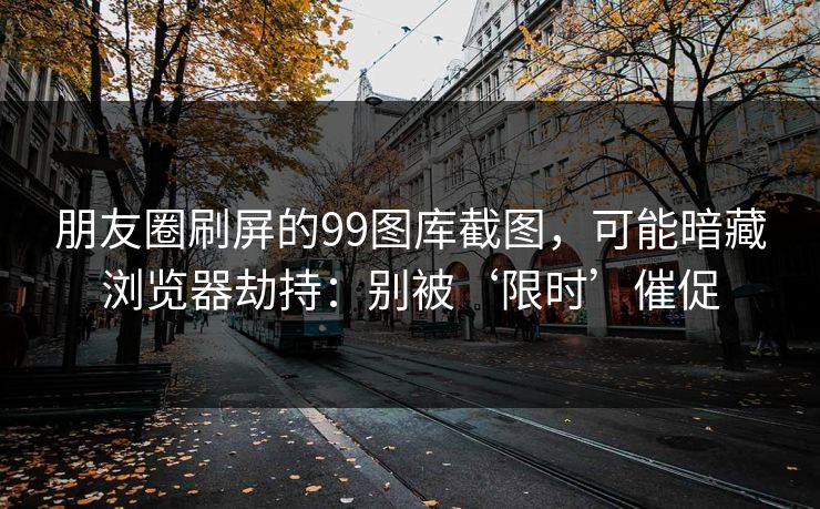 朋友圈刷屏的99图库截图,可能暗藏浏览器劫持:别被‘限时’催促 朋友圈刷屏的99图库截图,可能暗藏浏览器劫持:别被‘限时’催促